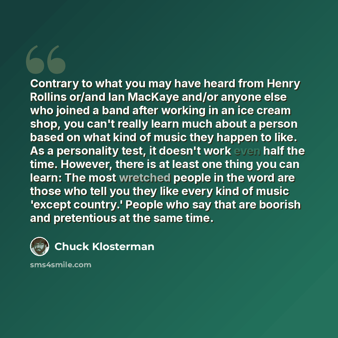 “Contrary to what you may have heard from Henry Rollins or/and Ian MacKaye and/or anyone else who joined a band after working in an ice cream shop, you can't really learn much about a person based on what kind of music they happen to like. As a personality test, it doesn't work even half the time…” quote by Chuck Klosterman