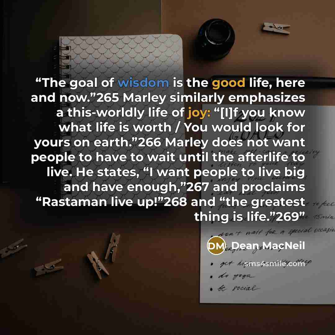 “The goal of wisdom is the good life, here and now.”265 Marley similarly emphasizes a this-worldly life of joy: “[I]f you know what life is worth / You would look for yours on earth.”266 Marley does not want people to have to wait until the afterlife to live. He states, “I want people to live big…” quote by Dean MacNeil