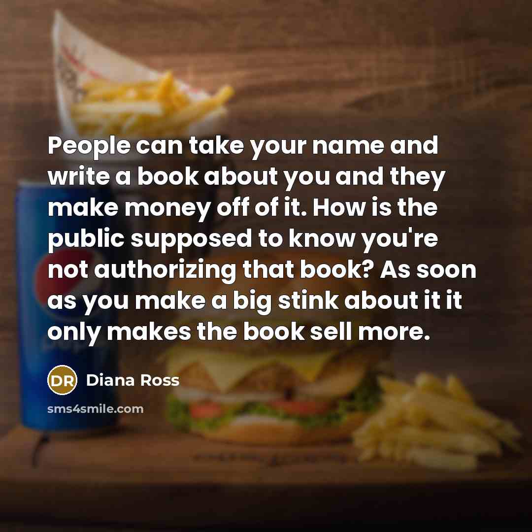 “People can take your name and write a book about you and they make money off of it. How is the public supposed to know you're not authorizing that book? As soon as you make a big stink about it it only makes the book sell more.” quote by Diana Ross