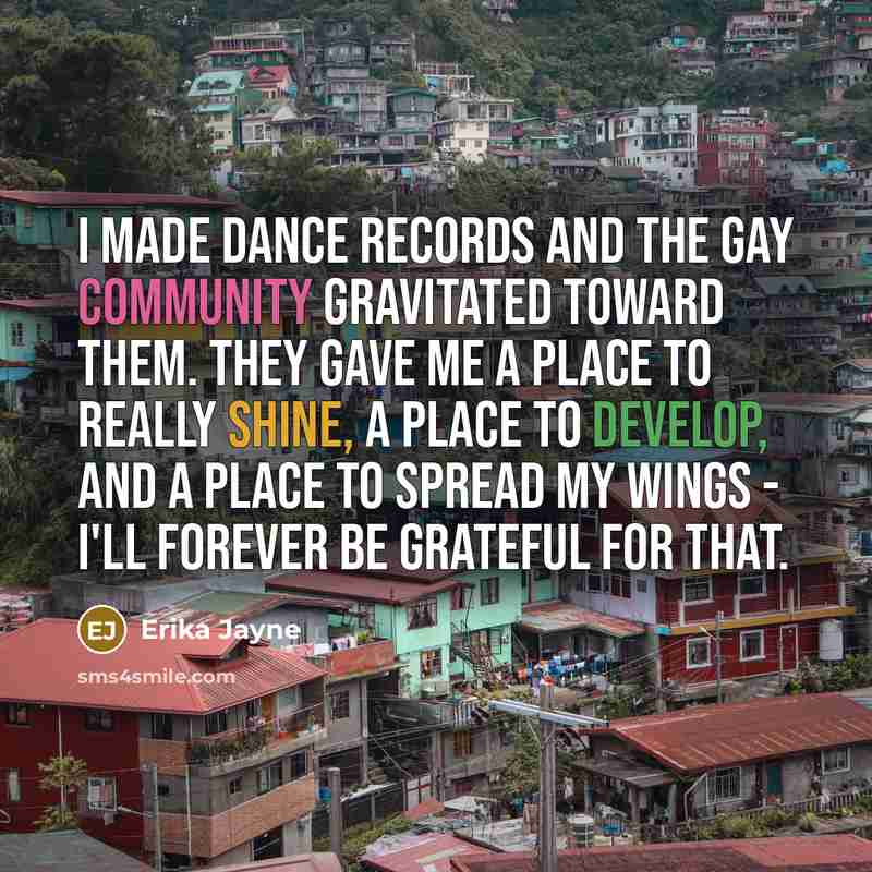 “I made dance records and the gay community gravitated toward them. They gave me a place to really shine, a place to develop, and a place to spread my wings - I'll forever be grateful for that.” quote by Erika Jayne