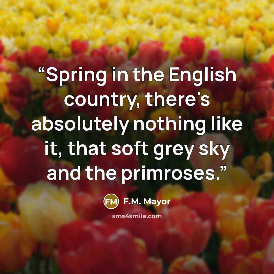 “Spring in the English country, there's absolutely nothing like it, that soft grey sky and the primroses.” quote by F.M. Mayor