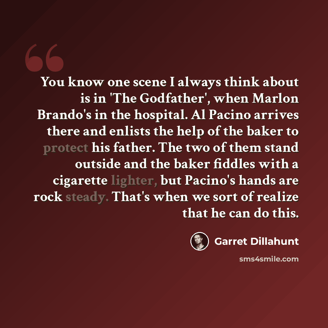 “You know one scene I always think about is in 'The Godfather', when Marlon Brando's in the hospital. Al Pacino arrives there and enlists the help of the baker to protect his father. The two of them stand outside and the baker fiddles with a cigarette lighter, but Pacino's hands are rock steady…” quote by Garret Dillahunt