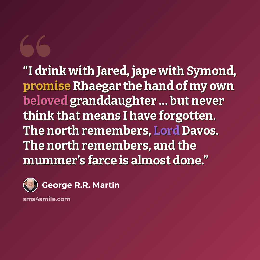 “I drink with Jared, jape with Symond, promise Rhaegar the hand of my own beloved granddaughter … but never think that means I have forgotten. The north remembers, Lord Davos. The north remembers, and the mummer’s farce is almost done.” quote by George R.R. Martin