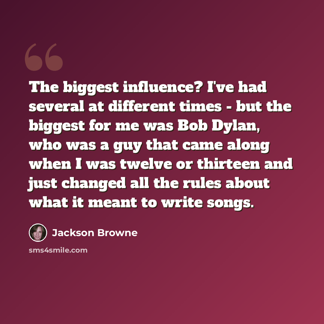 “The biggest influence? I've had several at different times - but the biggest for me was Bob Dylan, who was a guy that came along when I was twelve or thirteen and just changed all the rules about what it meant to write songs.” quote by Jackson Browne