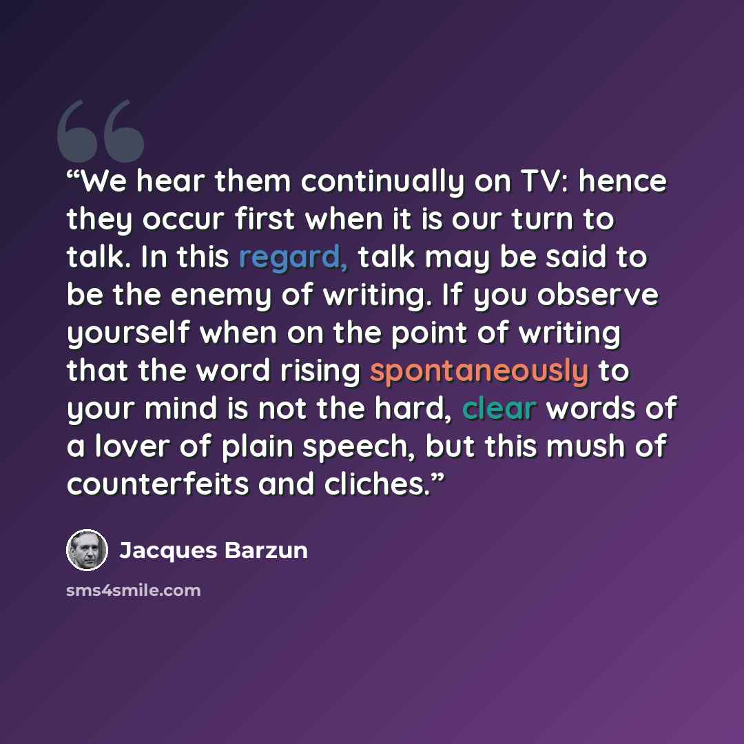 “We hear them continually on TV: hence they occur first when it is our turn to talk. In this regard, talk may be said to be the enemy of writing. If you observe yourself when on the point of writing that the word rising spontaneously to your mind is not the hard, clear words of a lover of plain…” quote by Jacques Barzun