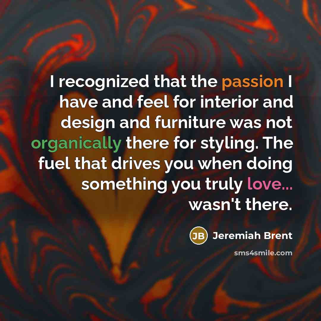 “I recognized that the passion I have and feel for interior and design and furniture was not organically there for styling. The fuel that drives you when doing something you truly love... wasn't there.” quote by Jeremiah Brent