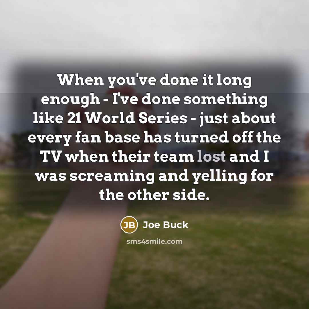 “When you've done it long enough - I've done something like 21 World Series - just about every fan base has turned off the TV when their team lost and I was screaming and yelling for the other side.” quote by Joe Buck