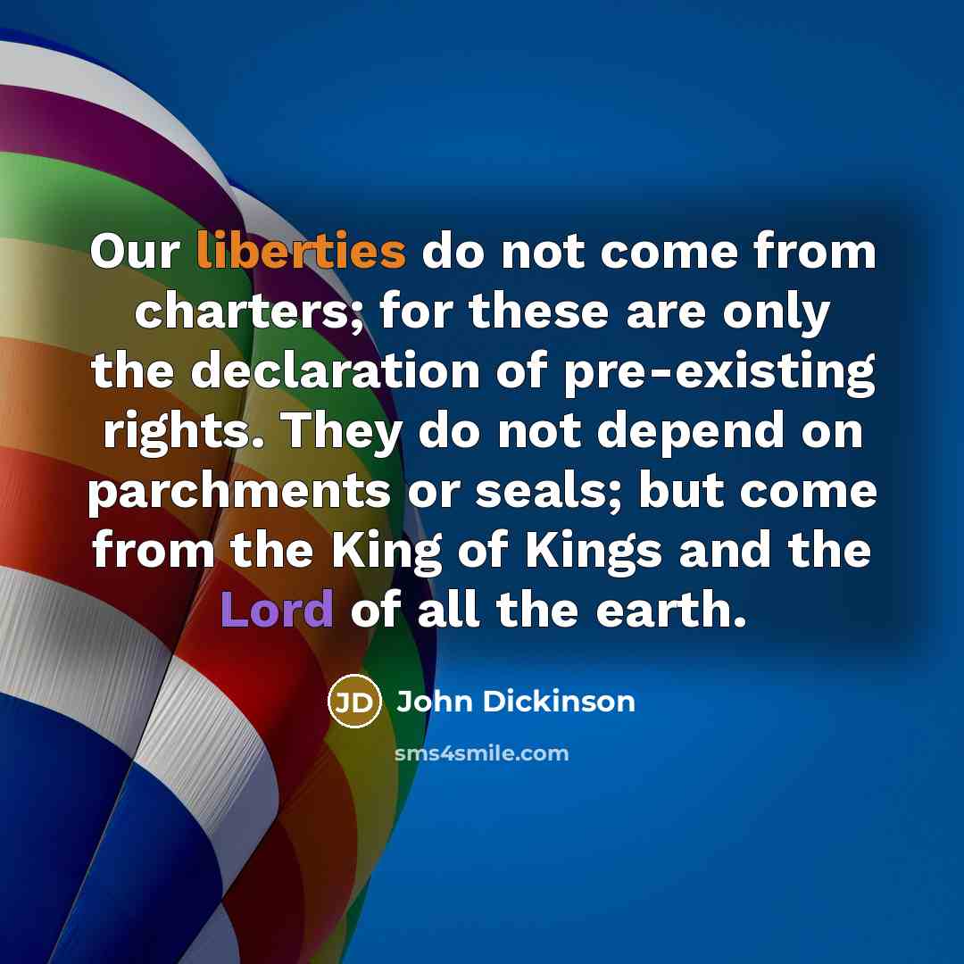 “Our liberties do not come from charters; for these are only the declaration of pre-existing rights. They do not depend on parchments or seals; but come from the King of Kings and the Lord of all the earth.” quote by John Dickinson