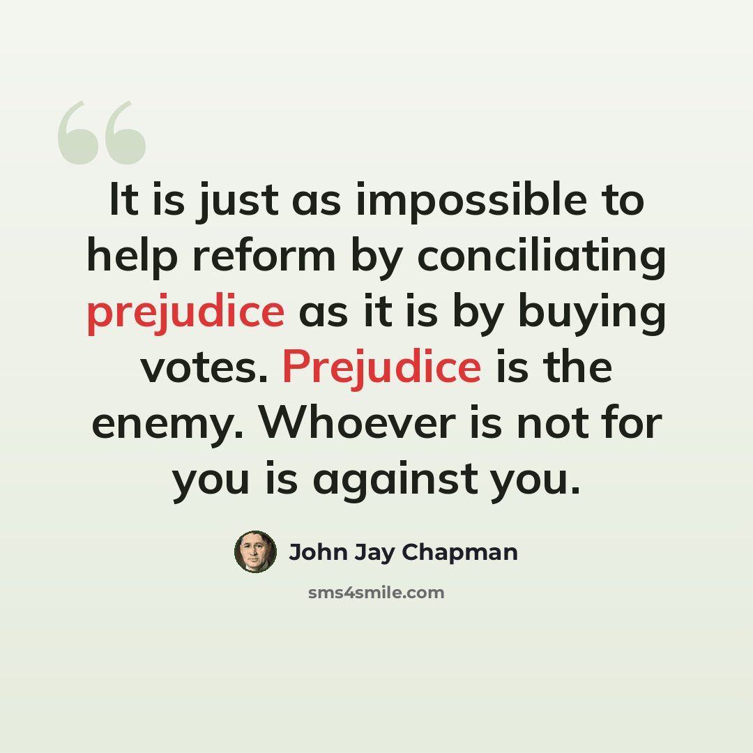 “It is just as impossible to help reform by conciliating prejudice as it is by buying votes. Prejudice is the enemy. Whoever is not for you is against you.” quote by John Jay Chapman