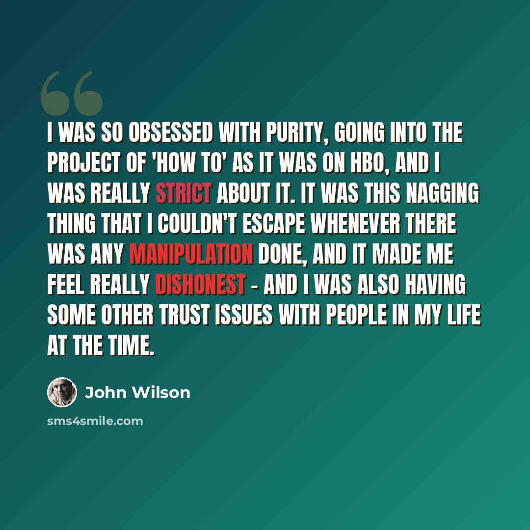 “I was so obsessed with purity, going into the project of 'How To' as it was on HBO, and I was really strict about it. It was this nagging thing that I couldn't escape whenever there was any manipulation done, and it made me feel really dishonest - and I was also having some other trust issues with…” quote by John Wilson