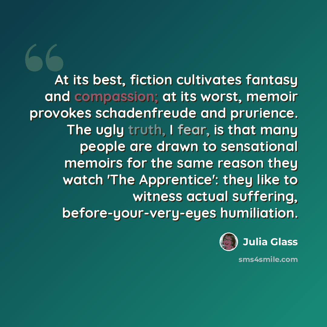 “At its best, fiction cultivates fantasy and compassion; at its worst, memoir provokes schadenfreude and prurience. The ugly truth, I fear, is that many people are drawn to sensational memoirs for the same reason they watch 'The Apprentice': they like to witness actual suffering…” quote by Julia Glass
