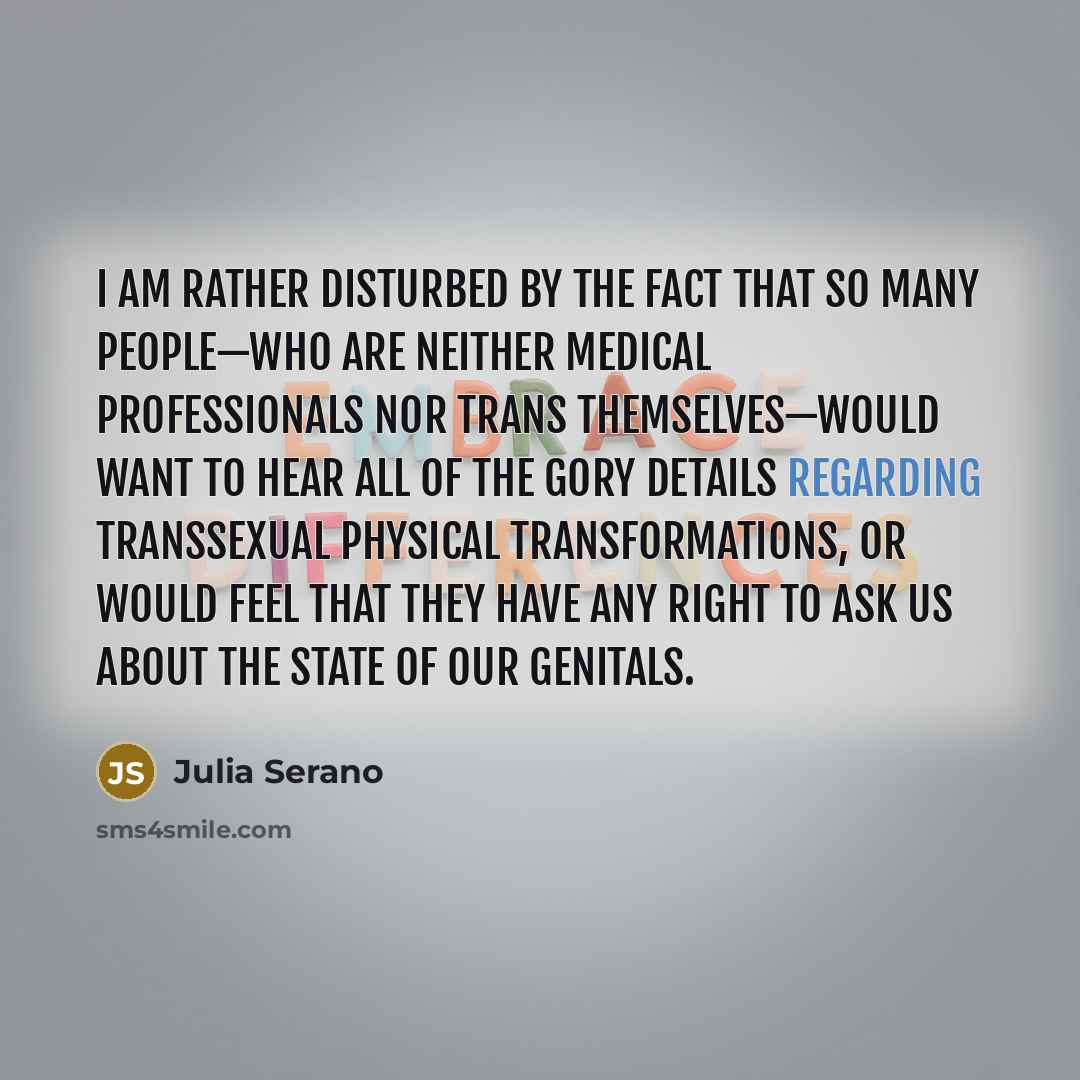 “I am rather disturbed by the fact that so many people—who are neither medical professionals nor trans themselves—would want to hear all of the gory details regarding transsexual physical transformations, or would feel that they have any right to ask us about the state of our genitals.” quote by Julia Serano