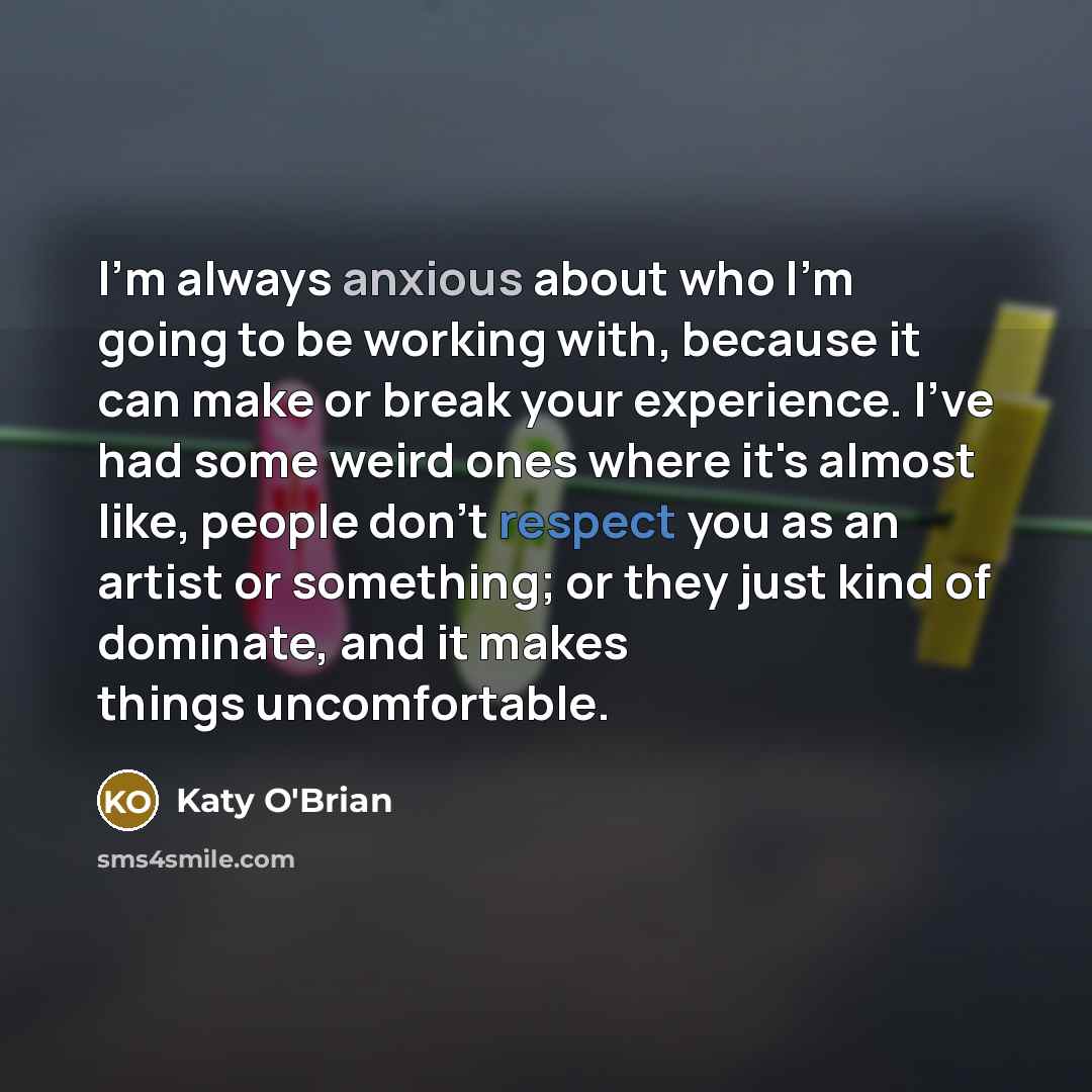 “I'm always anxious about who I'm going to be working with, because it can make or break your experience. I've had some weird ones where it's almost like, people don't respect you as an artist or something; or they just kind of dominate, and it makes things uncomfortable.” quote by Katy O'Brian