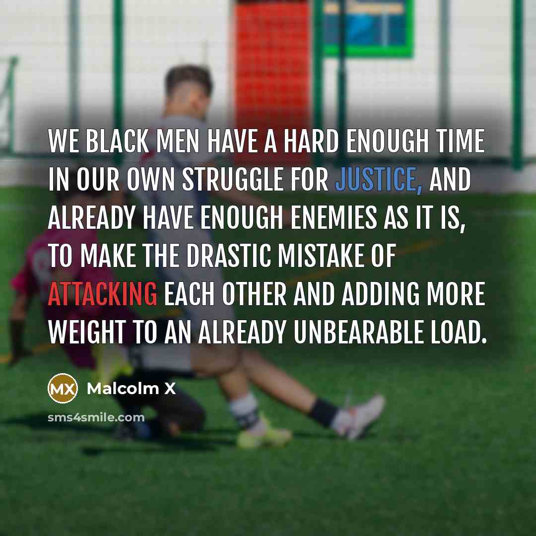 “We black men have a hard enough time in our own struggle for justice, and already have enough enemies as it is, to make the drastic mistake of attacking each other and adding more weight to an already unbearable load.” quote by Malcolm X