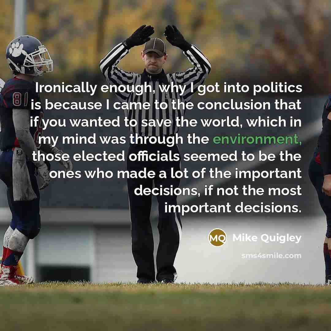 “Ironically enough, why I got into politics is because I came to the conclusion that if you wanted to save the world, which in my mind was through the environment, those elected officials seemed to be the ones who made a lot of the important decisions, if not the most important decisions.” quote by Mike Quigley