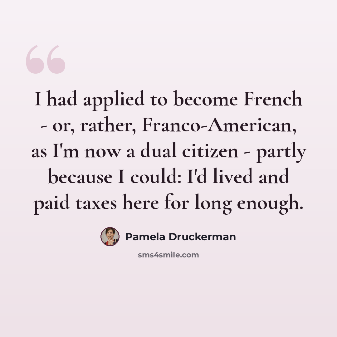 “I had applied to become French - or, rather, Franco-American, as I'm now a dual citizen - partly because I could: I'd lived and paid taxes here for long enough.” quote by Pamela Druckerman