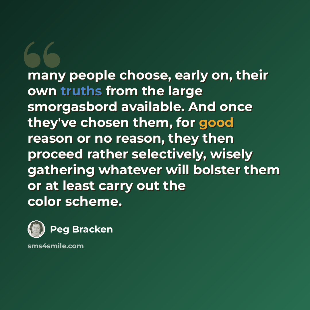 “many people choose, early on, their own truths from the large smorgasbord available. And once they've chosen them, for good reason or no reason, they then proceed rather selectively, wisely gathering whatever will bolster them or at least carry out the color scheme.” quote by Peg Bracken