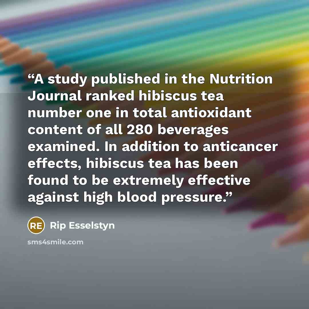 “A study published in the Nutrition Journal ranked hibiscus tea number one in total antioxidant content of all 280 beverages examined. In addition to anticancer effects, hibiscus tea has been found to be extremely effective against high blood pressure.” quote by Rip Esselstyn