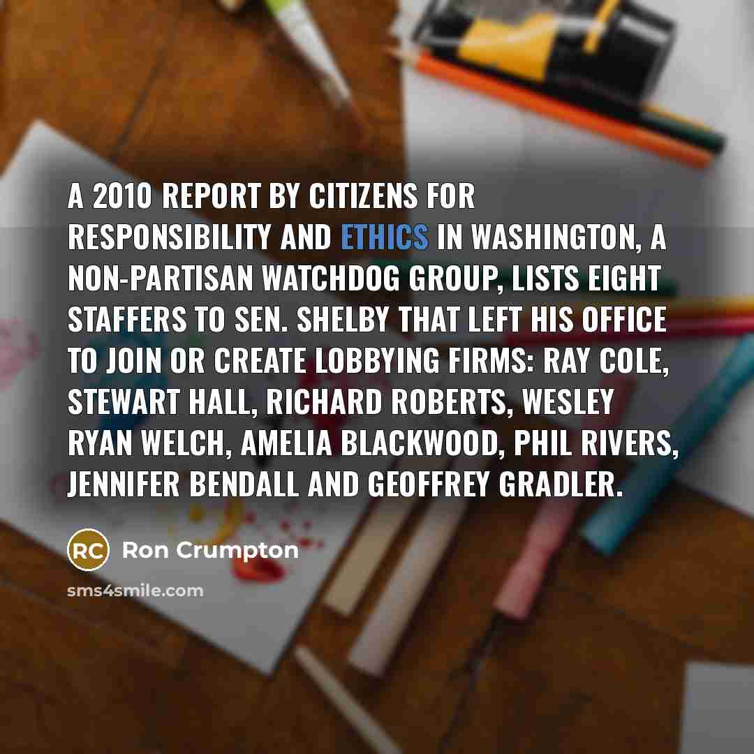 “A 2010 report by Citizens for Responsibility and Ethics in Washington, a non-partisan watchdog group, lists eight staffers to Sen. Shelby that left his office to join or create lobbying firms: Ray Cole, Stewart Hall, Richard Roberts, Wesley Ryan Welch, Amelia Blackwood, Phil Rivers, Jennifer…” quote by Ron Crumpton