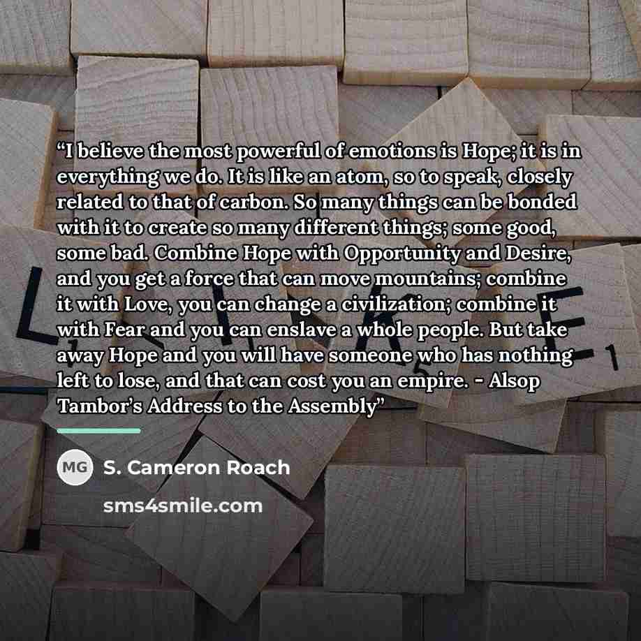 “I believe the most powerful of emotions is Hope; it is in everything we do. It is like an atom, so to speak, closely related to that of carbon. So many things can be bonded with it to create so many different things; some good, some bad. Combine Hope with Opportunity and Desire, and you get a…” quote by S. Cameron Roach