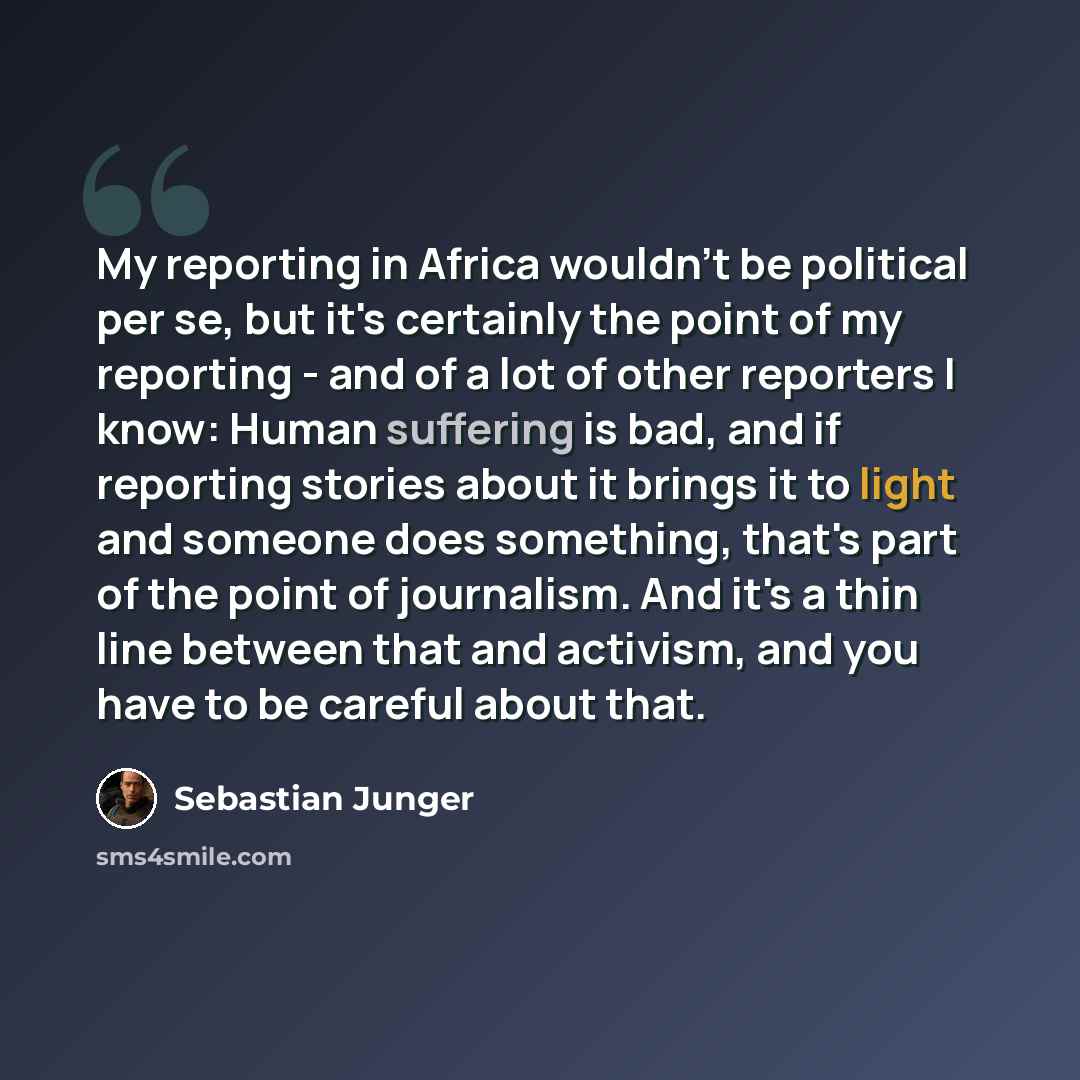 “My reporting in Africa wouldn't be political per se, but it's certainly the point of my reporting - and of a lot of other reporters I know: Human suffering is bad, and if reporting stories about it brings it to light and someone does something, that's part of the point of journalism. And it's a…” quote by Sebastian Junger