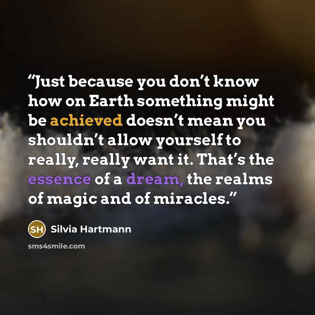 “Just because you don’t know how on Earth something might be achieved doesn’t mean you shouldn’t allow yourself to really, really want it. That’s the essence of a dream, the realms of magic and of miracles.” quote by Silvia Hartmann