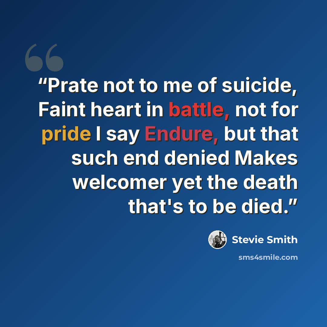 “Prate not to me of suicide, Faint heart in battle, not for pride I say Endure, but that such end denied Makes welcomer yet the death that's to be died.” quote by Stevie Smith