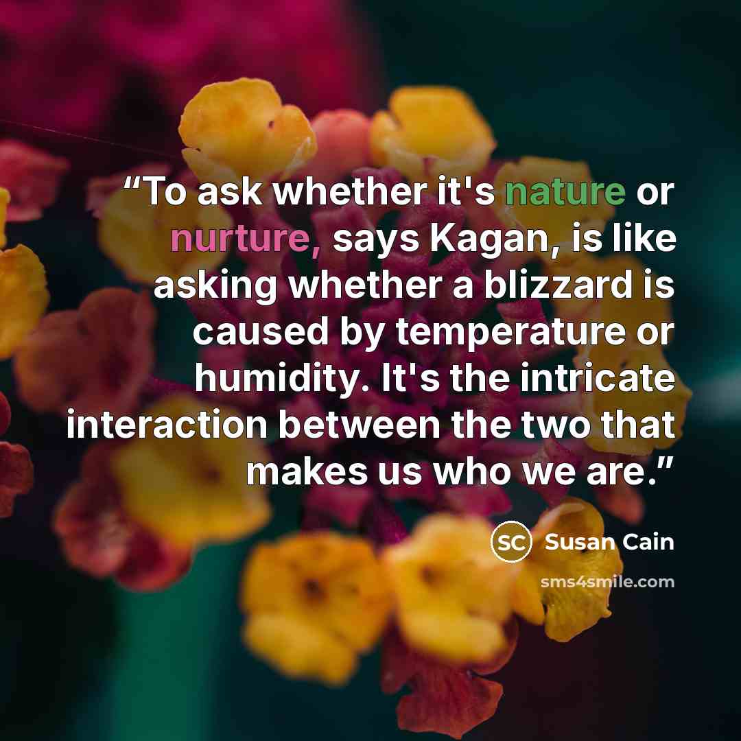 “To ask whether it's nature or nurture, says Kagan, is like asking whether a blizzard is caused by temperature or humidity. It's the intricate interaction between the two that makes us who we are.” quote by Susan Cain