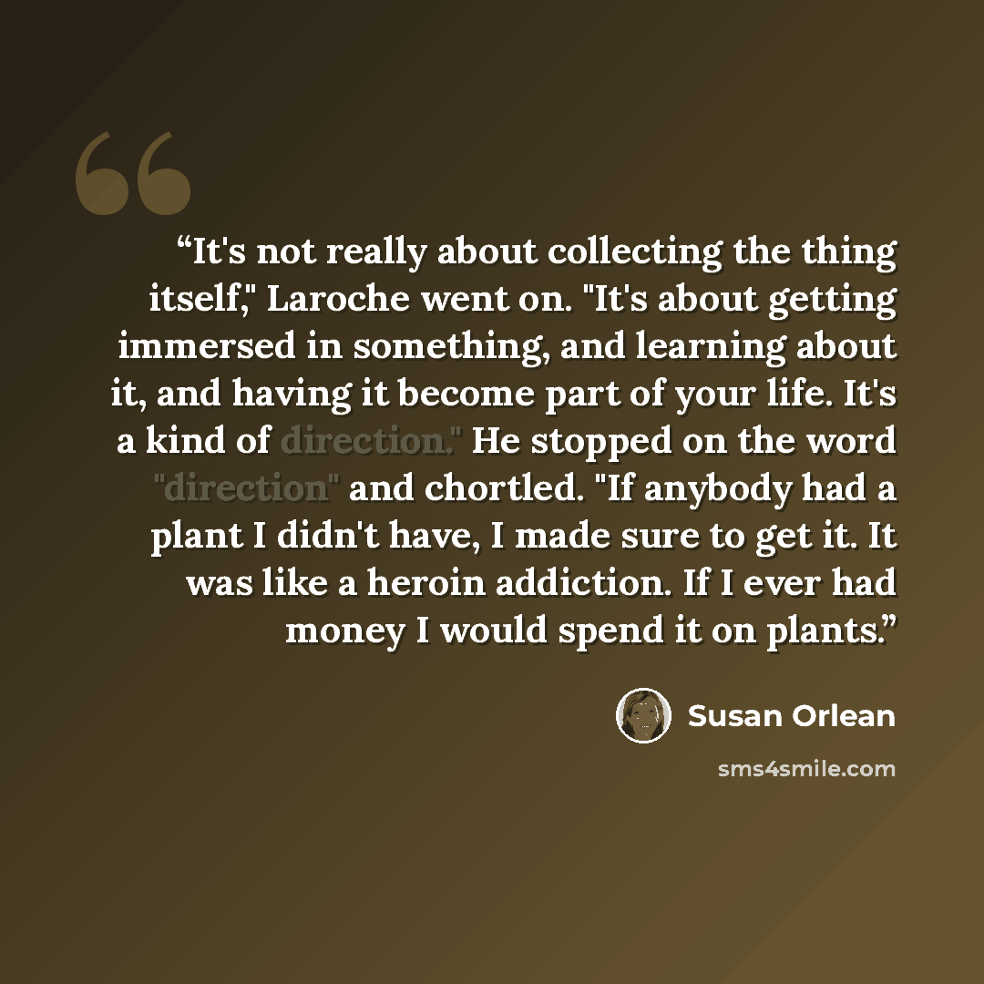 “It's not really about collecting the thing itself," Laroche went on. "It's about getting immersed in something, and learning about it, and having it become part of your life. It's a kind of direction." He stopped on the word "direction" and chortled. "If anybody had a plant I didn't have, I made…” quote by Susan Orlean