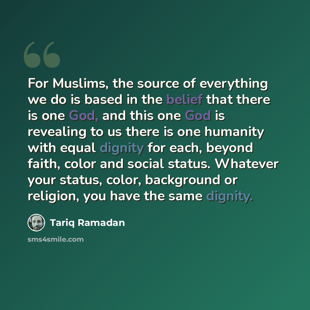 “For Muslims, the source of everything we do is based in the belief that there is one God, and this one God is revealing to us there is one humanity with equal dignity for each, beyond faith, color and social status. Whatever your status, color, background or religion, you have the same dignity.” quote by Tariq Ramadan