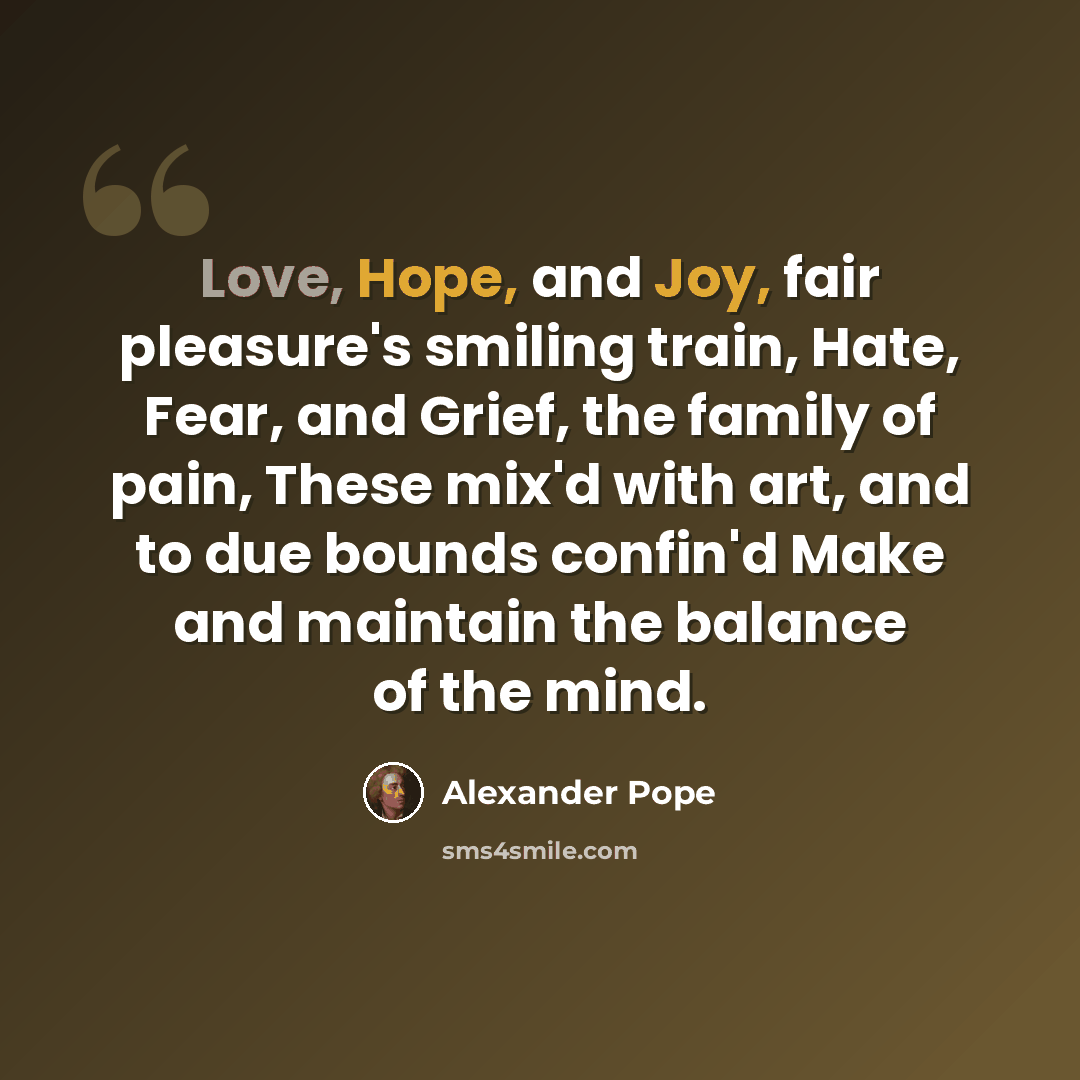 “Love, Hope, and Joy, fair pleasure's smiling train, Hate, Fear, and Grief, the family of pain, These mix'd with art, and to due bounds confin'd Make and maintain the balance of the mind.” quote by Alexander Pope