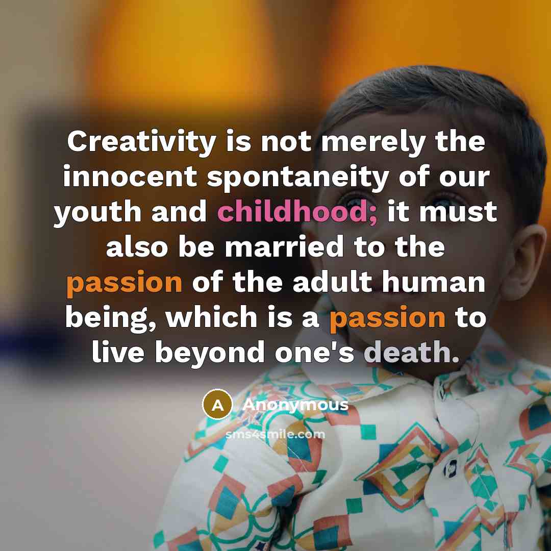 “Creativity is not merely the innocent spontaneity of our youth and childhood; it must also be married to the passion of the adult human being, which is a passion to live beyond one's death.” quote by Anonymous