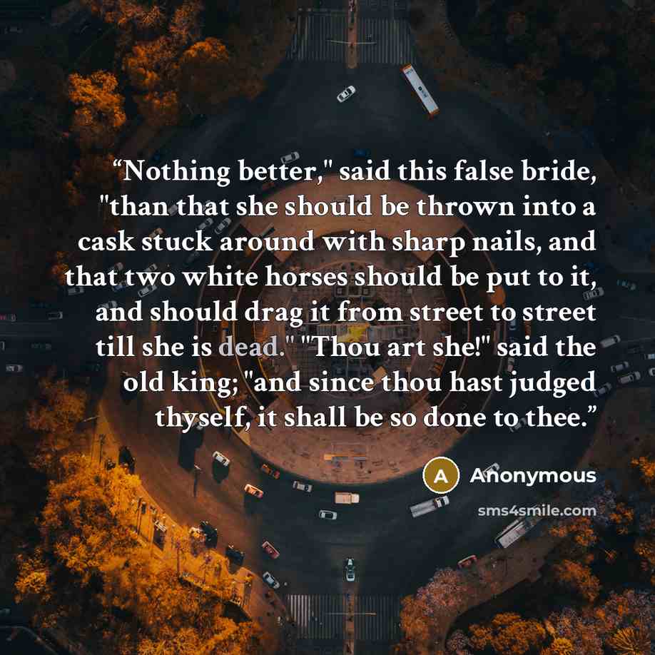 “Nothing better," said this false bride, "than that she should be thrown into a cask stuck around with sharp nails, and that two white horses should be put to it, and should drag it from street to street till she is dead." "Thou art she!" said the old king; "and since thou hast judged thyself, it…” quote by Anonymous