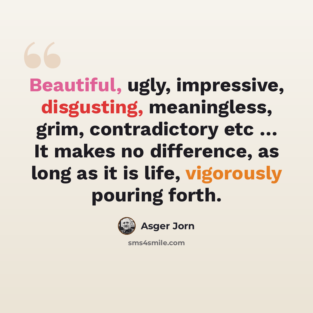 “Beautiful, ugly, impressive, disgusting, meaningless, grim, contradictory etc … It makes no difference, as long as it is life, vigorously pouring forth.” quote by Asger Jorn
