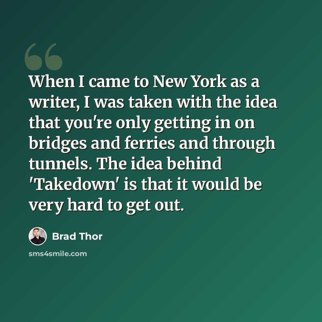 “When I came to New York as a writer, I was taken with the idea that you're only getting in on bridges and ferries and through tunnels. The idea behind 'Takedown' is that it would be very hard to get out.” quote by Brad Thor