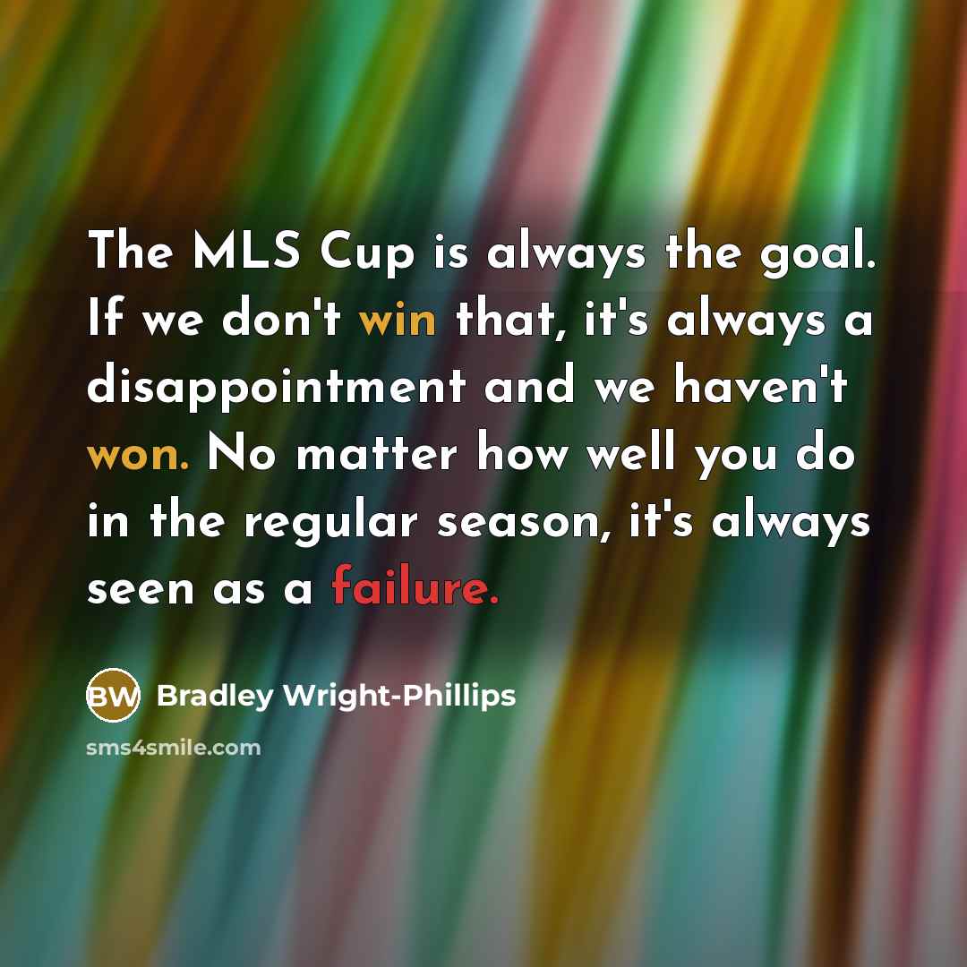 “The MLS Cup is always the goal. If we don't win that, it's always a disappointment and we haven't won. No matter how well you do in the regular season, it's always seen as a failure.” quote by Bradley Wright-Phillips