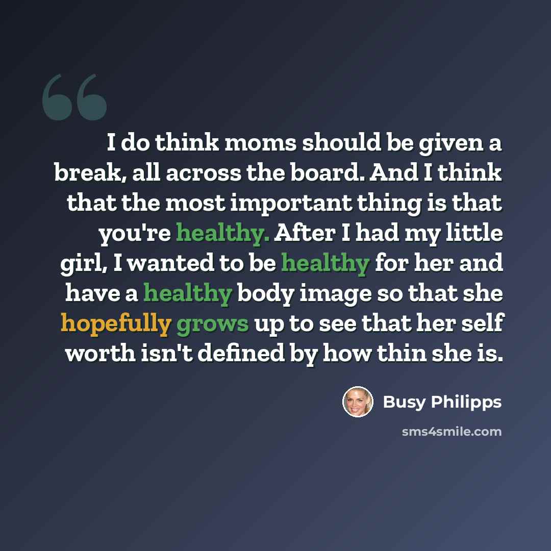 “I do think moms should be given a break, all across the board. And I think that the most important thing is that you're healthy. After I had my little girl, I wanted to be healthy for her and have a healthy body image so that she hopefully grows up to see that her self worth isn't defined by how…” quote by Busy Philipps