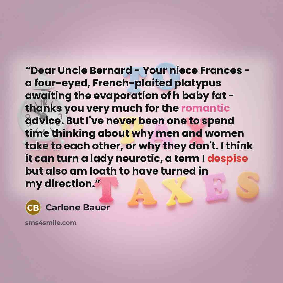 “Dear Uncle Bernard - Your niece Frances - a four-eyed, French-plaited platypus awaiting the evaporation of h baby fat - thanks you very much for the romantic advice. But I've never been one to spend time thinking about why men and women take to each other, or why they don't. I think it can turn a…” quote by Carlene Bauer