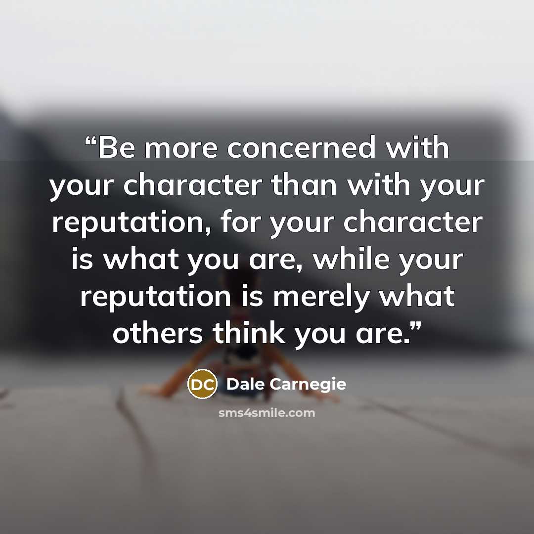 “Be more concerned with your character than with your reputation, for your character is what you are, while your reputation is merely what others think you are.” quote by Dale Carnegie