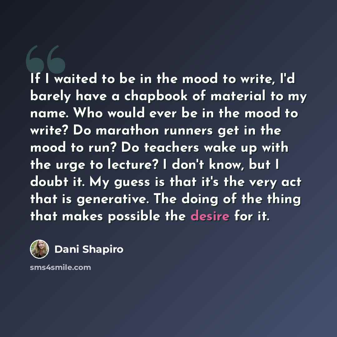 “If I waited to be in the mood to write, I'd barely have a chapbook of material to my name. Who would ever be in the mood to write? Do marathon runners get in the mood to run? Do teachers wake up with the urge to lecture? I don't know, but I doubt it. My guess is that it's the very act that is…” quote by Dani Shapiro