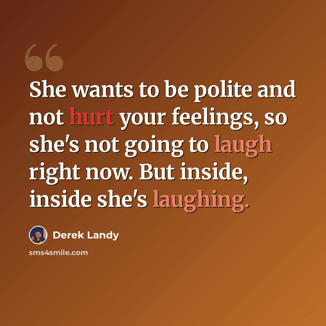 “She wants to be polite and not hurt your feelings, so she's not going to laugh right now. But inside, inside she's laughing.” quote by Derek Landy
