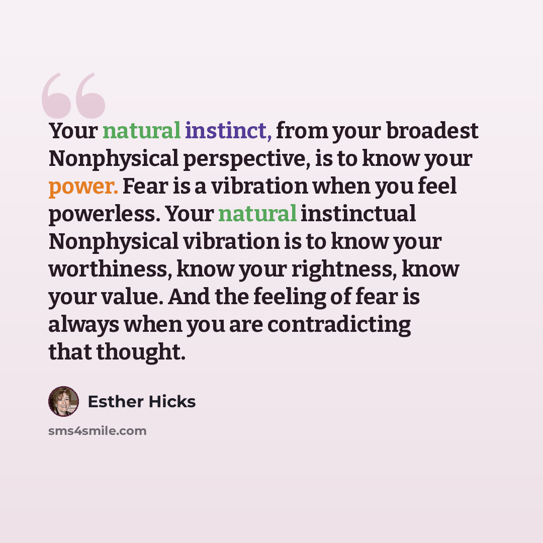 “Your natural instinct, from your broadest Nonphysical perspective, is to know your power. Fear is a vibration when you feel powerless. Your natural instinctual Nonphysical vibration is to know your worthiness, know your rightness, know your value. And the feeling of fear is always when you are…” quote by Esther Hicks