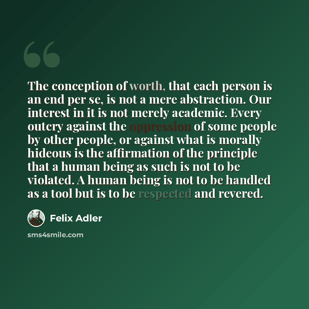 “The conception of worth, that each person is an end per se, is not a mere abstraction. Our interest in it is not merely academic. Every outcry against the oppression of some people by other people, or against what is morally hideous is the affirmation of the principle that a human being as such is…” quote by Felix Adler