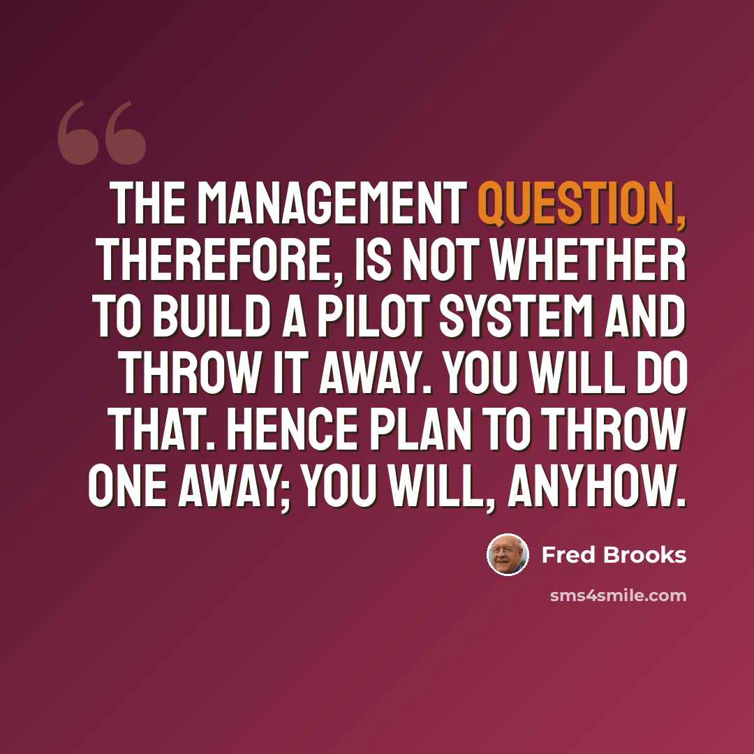 “The management question, therefore, is not whether to build a pilot system and throw it away. You will do that. Hence plan to throw one away; you will, anyhow.” quote by Fred Brooks