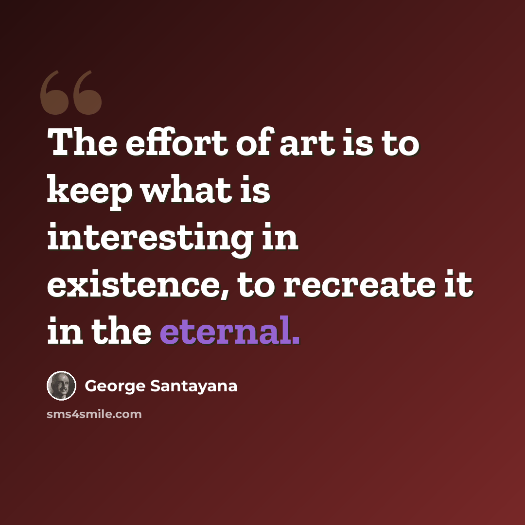 “The effort of art is to keep what is interesting in existence, to recreate it in the eternal.” quote by George Santayana