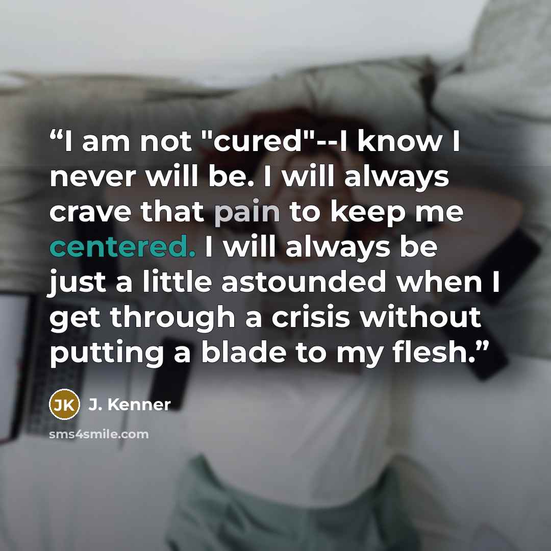 “I am not "cured"--I know I never will be. I will always crave that pain to keep me centered. I will always be just a little astounded when I get through a crisis without putting a blade to my flesh.” quote by J. Kenner