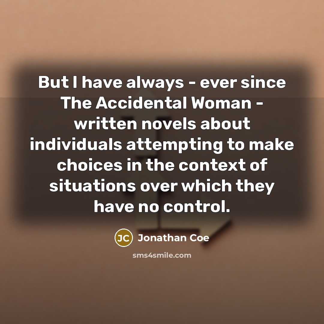 “But I have always - ever since The Accidental Woman - written novels about individuals attempting to make choices in the context of situations over which they have no control.” quote by Jonathan Coe