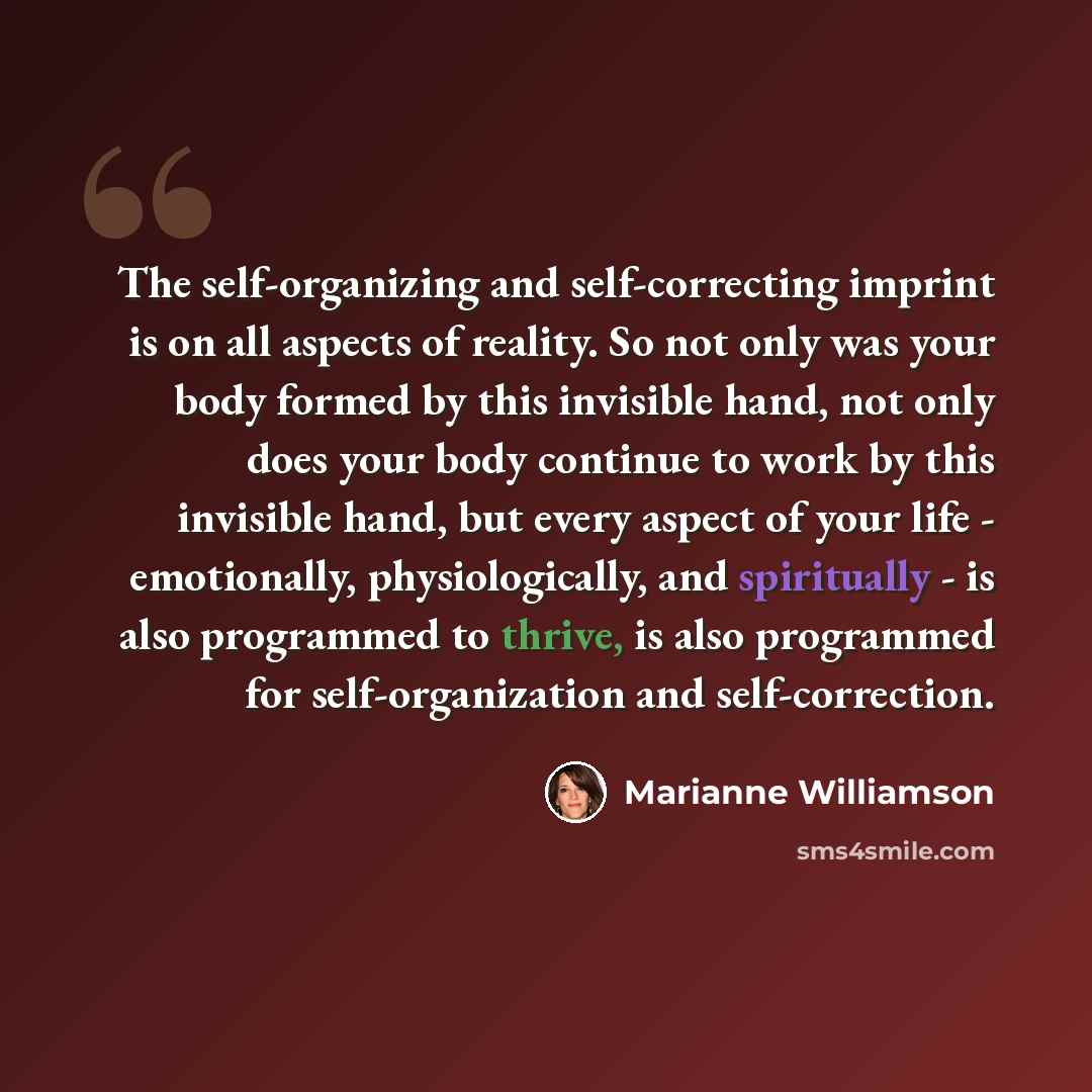 “The self-organizing and self-correcting imprint is on all aspects of reality. So not only was your body formed by this invisible hand, not only does your body continue to work by this invisible hand, but every aspect of your life - emotionally, physiologically, and spiritually - is also programmed…” quote by Marianne Williamson