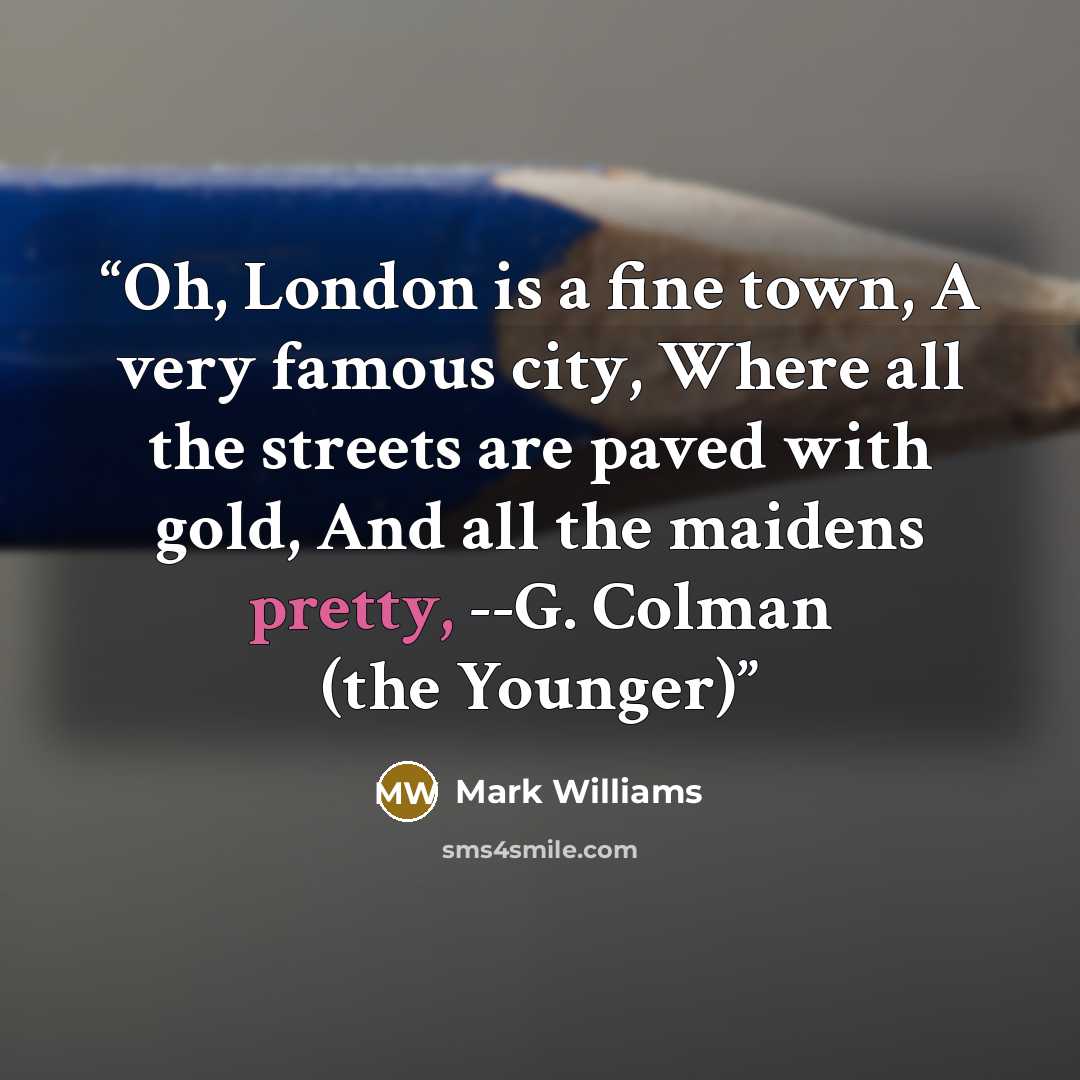 “Oh, London is a fine town, A very famous city, Where all the streets are paved with gold, And all the maidens pretty, --G. Colman (the Younger)” quote by Mark Williams