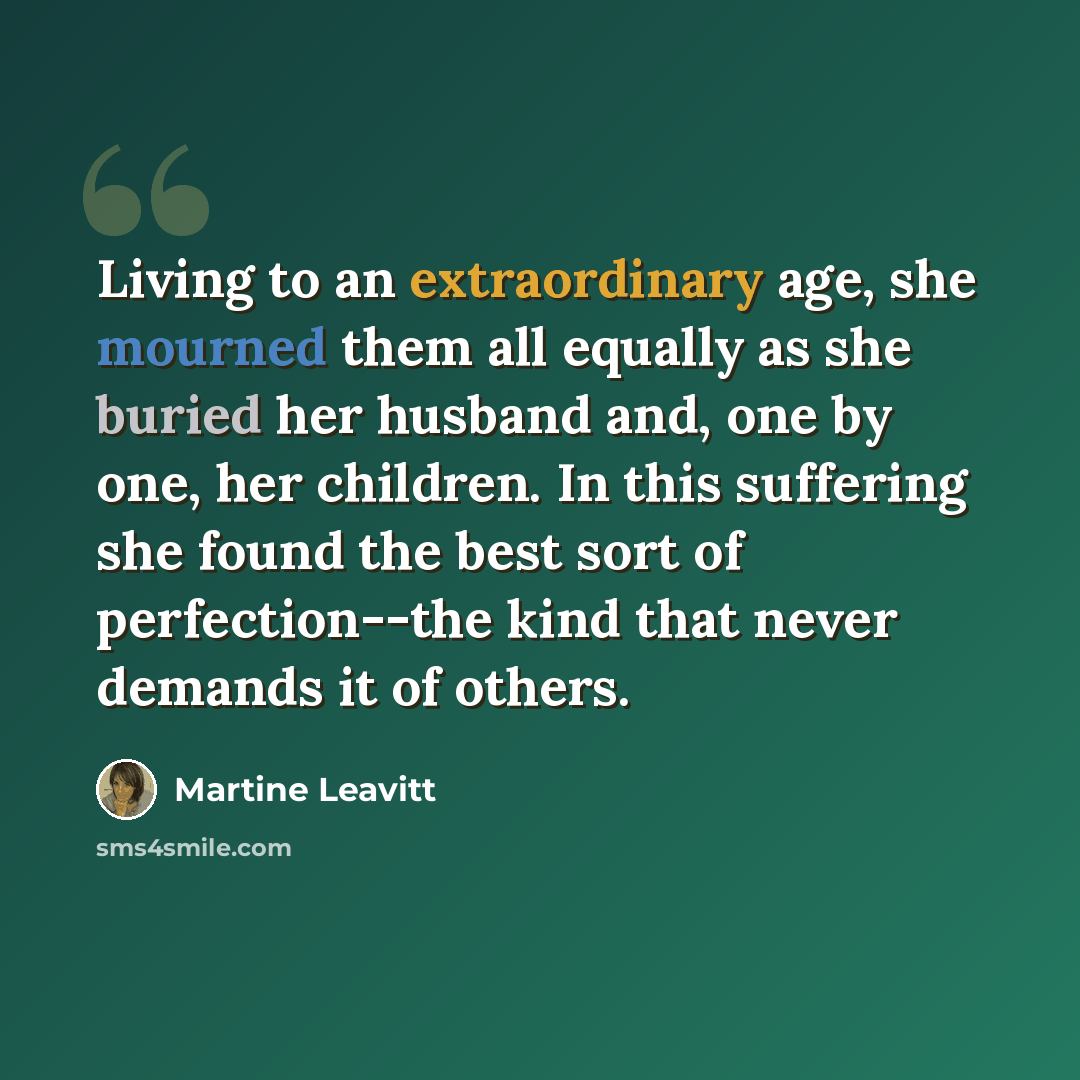 “Living to an extraordinary age, she mourned them all equally as she buried her husband and, one by one, her children. In this suffering she found the best sort of perfection--the kind that never demands it of others.” quote by Martine Leavitt
